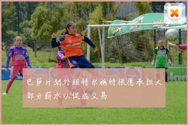 巴萨计划外租特尔施特根愿承担大部分薪水以促成交易