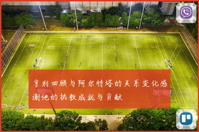亨利回顾与阿尔特塔的关系变化感谢他的执教成就与贡献