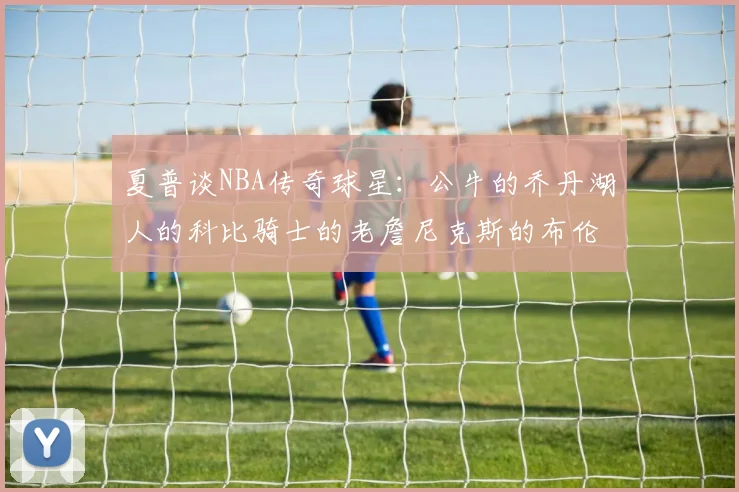 夏普谈NBA传奇球星：公牛的乔丹湖人的科比骑士的老詹尼克斯的布伦森