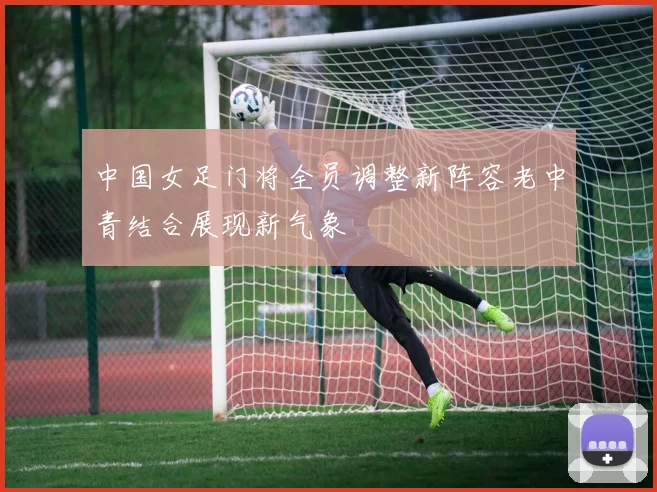 中国女足门将全员调整新阵容老中青结合展现新气象
