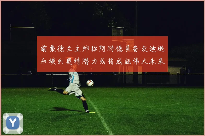 前桑德兰主帅称阿玛德具备麦迪逊和埃利奥特潜力或将成就伟大未来