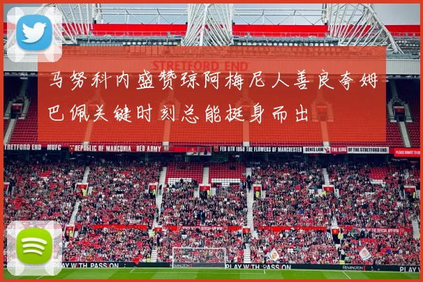 马努科内盛赞琼阿梅尼人善良夸姆巴佩关键时刻总能挺身而出