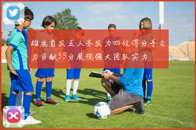 雄鹿首发五人齐发力四位得分手合力贡献55分展现强大团队实力
