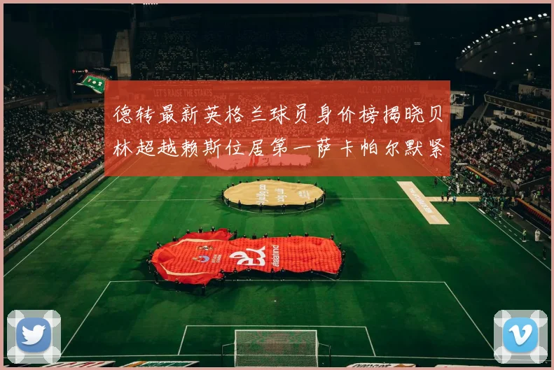 德转最新英格兰球员身价榜揭晓贝林超越赖斯位居第一萨卡帕尔默紧随其后