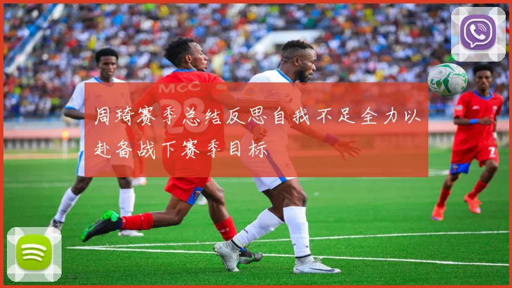 周琦赛季总结反思自我不足全力以赴备战下赛季目标
