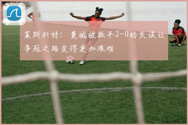 莱斯科特：曼城被扳平2-0的失误让争冠之路变得更加艰难