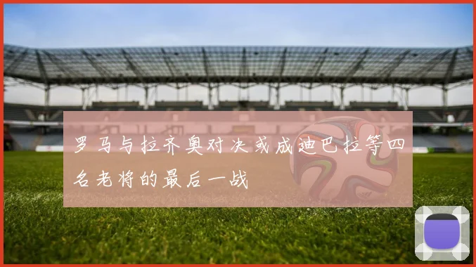 罗马与拉齐奥对决或成迪巴拉等四名老将的最后一战