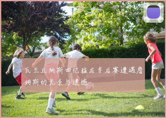 瓦兰丘纳斯回忆猛龙季后赛遭遇詹姆斯的无奈与遗憾