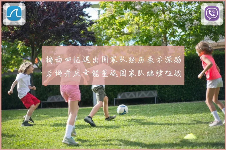 梅西回忆退出国家队经历表示深感后悔并庆幸能重返国家队继续征战
