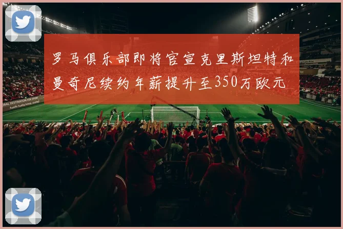 罗马俱乐部即将官宣克里斯坦特和曼奇尼续约年薪提升至350万欧元