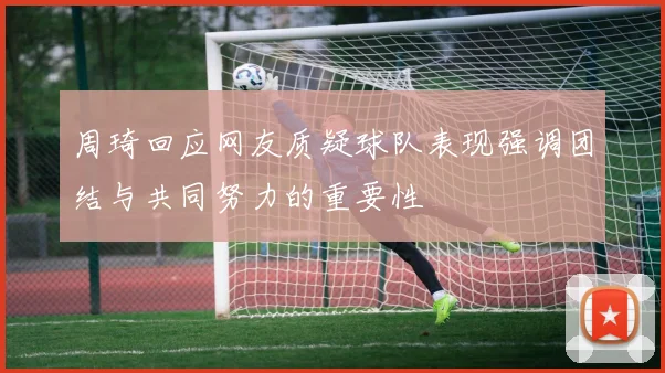 周琦回应网友质疑球队表现强调团结与共同努力的重要性