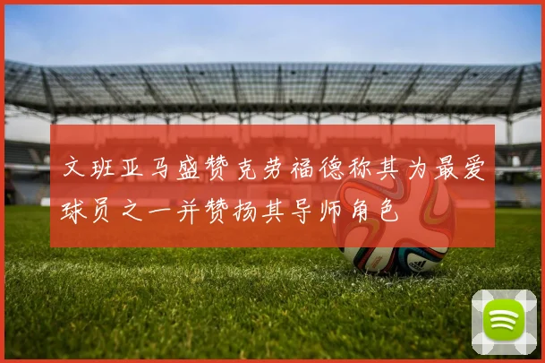 文班亚马盛赞克劳福德称其为最爱球员之一并赞扬其导师角色
