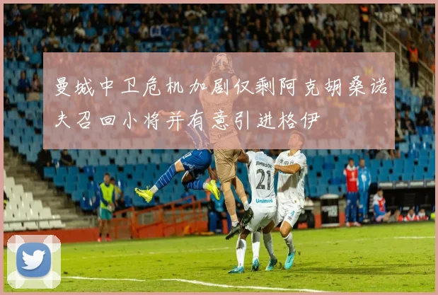 曼城中卫危机加剧仅剩阿克胡桑诺夫召回小将并有意引进格伊